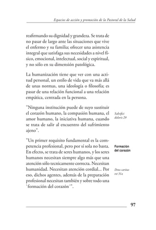 Espacios de acción y promoción de la Pastoral de la Salud



reafirmando su dignidad y grandeza. Se trata de
no pasar de largo ante las situaciones que vive
el enfermo y su familia; ofrecer una asistencia
integral que satisfaga sus necesidades a nivel fí-
sico, emocional, intelectual, social y espiritual,
y no sólo en su dimensión patológica.

La humanización tiene que ver con una acti-
tud personal, un estilo de vida que va más allá
de unas normas, una ideología o filosofía; es
pasar de una relación funcional a una relación
empática, centrada en la persona.

"Ninguna institución puede de suyo sustituir
el corazón humano, la compasión humana, el                Salvifici
                                                          doloris 29
amor humano, la iniciativa humana, cuando
se trata de salir al encuentro del sufrimiento
ajeno".

"Un primer requisito fundamental es la com-
petencia profesional, pero por sí sola no basta.          Formación
                                                          del corazón
En efecto, se trata de seres humanos, y los seres
humanos necesitan siempre algo más que una
atención sólo tecnicamente correcta. Necesitan
humanidad. Necesitan atención cordial... Por              Deus caritas
                                                          est 31a
eso, dichos agentes, además de la preparación
profesional necesitan también y sobre todo una
`formación del corazón´".


                                                                         97
 