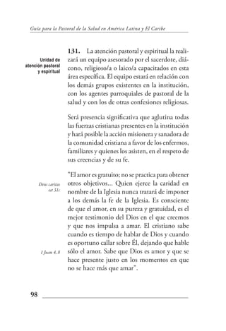 Guía para la Pastoral de la Salud en América Latina y El Caribe



                      131. La atención pastoral y espiritual la reali-
       Unidad de      zará un equipo asesorado por el sacerdote, diá-
atención pastoral
      y espiritual
                      cono, religioso/a o laico/a capacitados en esta
                      área específica. El equipo estará en relación con
                      los demás grupos existentes en la institución,
                      con los agentes parroquiales de pastoral de la
                      salud y con los de otras confesiones religiosas.

                      Será presencia significativa que aglutina todas
                      las fuerzas cristianas presentes en la institución
                      y hará posible la acción misionera y sanadora de
                      la comunidad cristiana a favor de los enfermos,
                      familiares y quienes los asisten, en el respeto de
                      sus creencias y de su fe.

                      "El amor es gratuito; no se practica para obtener
       Deus caritas   otros objetivos... Quien ejerce la caridad en
            est 31c   nombre de la Iglesia nunca tratará de imponer
                      a los demás la fe de la Iglesia. Es consciente
                      de que el amor, en su pureza y gratuidad, es el
                      mejor testimonio del Dios en el que creemos
                      y que nos impulsa a amar. El cristiano sabe
                      cuando es tiempo de hablar de Dios y cuando
                      es oportuno callar sobre Él, dejando que hable
        1 Juan 4, 8   sólo el amor. Sabe que Dios es amor y que se
                      hace presente justo en los momentos en que
                      no se hace más que amar".


  98
 