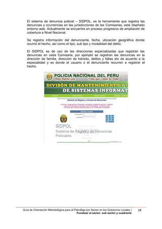 Guía de Orientación Metodológica para el Patrullaje por Sector en los Gobiernos Locales |
Focalizar el sector, sub sector y cuadrante
15
El sistema de denuncia policial – SIDPOL, es la herramienta que registra las
denuncias y ocurrencias en las jurisdicciones de las Comisarias, está diseñado
entorno web. Actualmente se encuentra en proceso progresivo de ampliación de
cobertura a Nivel Nacional.
Se registra información del denunciante, fecha, ubicación geográfica donde
ocurrió el hecho, así como el tipo, sub tipo y modalidad del delito.
El SIDPOL es de uso de las direcciones especializadas que registran las
denuncias en cada Comisaria, por ejemplo se registran las denuncias en la
dirección de familia, dirección de tránsito, delitos y faltas etc de acuerdo a la
especialidad y es donde el usuario o el denunciante recurren a registrar el
hecho.
 
