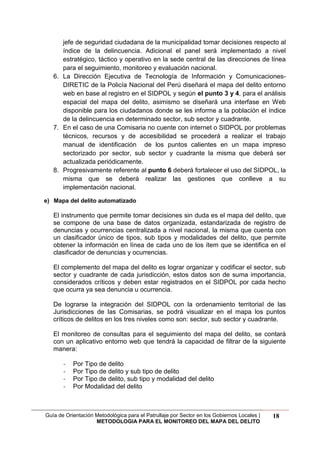 Guía de Orientación Metodológica para el Patrullaje por Sector en los Gobiernos Locales |
METODOLOGIA PARA EL MONITOREO DEL MAPA DEL DELITO
18
jefe de seguridad ciudadana de la municipalidad tomar decisiones respecto al
índice de la delincuencia. Adicional el panel será implementado a nivel
estratégico, táctico y operativo en la sede central de las direcciones de línea
para el seguimiento, monitoreo y evaluación nacional.
6. La Dirección Ejecutiva de Tecnología de Información y Comunicaciones-
DIRETIC de la Policía Nacional del Perú diseñará el mapa del delito entorno
web en base al registro en el SIDPOL y según el punto 3 y 4, para el análisis
espacial del mapa del delito, asimismo se diseñará una interfase en Web
disponible para los ciudadanos donde se les informe a la población el índice
de la delincuencia en determinado sector, sub sector y cuadrante.
7. En el caso de una Comisaria no cuente con internet o SIDPOL por problemas
técnicos, recursos y de accesibilidad se procederá a realizar el trabajo
manual de identificación de los puntos calientes en un mapa impreso
sectorizado por sector, sub sector y cuadrante la misma que deberá ser
actualizada periódicamente.
8. Progresivamente referente al punto 6 deberá fortalecer el uso del SIDPOL, la
misma que se deberá realizar las gestiones que conlleve a su
implementación nacional.
e) Mapa del delito automatizado
El instrumento que permite tomar decisiones sin duda es el mapa del delito, que
se compone de una base de datos organizada, estandarizada de registro de
denuncias y ocurrencias centralizada a nivel nacional, la misma que cuenta con
un clasificador único de tipos, sub tipos y modalidades del delito, que permite
obtener la información en línea de cada uno de los ítem que se identifica en el
clasificador de denuncias y ocurrencias.
El complemento del mapa del delito es lograr organizar y codificar el sector, sub
sector y cuadrante de cada jurisdicción, estos datos son de suma importancia,
considerados críticos y deben estar registrados en el SIDPOL por cada hecho
que ocurra ya sea denuncia u ocurrencia.
De lograrse la integración del SIDPOL con la ordenamiento territorial de las
Jurisdicciones de las Comisarias, se podrá visualizar en el mapa los puntos
críticos de delitos en los tres niveles como son: sector, sub sector y cuadrante.
El monitoreo de consultas para el seguimiento del mapa del delito, se contará
con un aplicativo entorno web que tendrá la capacidad de filtrar de la siguiente
manera:
- Por Tipo de delito
- Por Tipo de delito y sub tipo de delito
- Por Tipo de delito, sub tipo y modalidad del delito
- Por Modalidad del delito
 