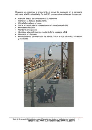 Guía de Orientación Metodológica para el Patrullaje por Sector en los Gobiernos Locales |
METODOLOGIA PARA EL MONITOREO DEL MAPA DEL DELITO
21
Requiere se modernice e implemente el centro de monitoreo en la comisaria
articulada a la Municipalidad y Central 105 que permita visualizar en tiempo real:
 Atención directa de llamadas en la Jurisdicción
 Transfiere la llamada directamente
 Ubica la llamada en el mapa
 Ubicar a los patrulleros inteligentes en el mapa (uso policial)
 Moviliza los recursos
 Atender la emergencia
 Identificar a los delincuentes mediante ficha enlazada a RQ
 Identificar la infracción
 Mapeo continuo y dinámico de los delitos y faltas a nivel de sector, sub sector
y cuadrante.
 