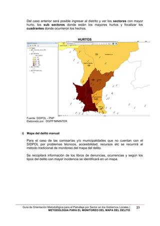Guía de Orientación Metodológica para el Patrullaje por Sector en los Gobiernos Locales |
METODOLOGIA PARA EL MONITOREO DEL MAPA DEL DELITO
23
Del caso anterior será posible ingresar al distrito y ver los sectores con mayor
hurto, los sub sectores donde están los mayores hurtos y focalizar los
cuadrantes donde ocurrieron los hechos.
HURTOS
Fuente: SIDPOL - PNP
Elaborado por: DGPP MININTER
i) Mapa del delito manual
Para el caso de las comisarías y/o municipalidades que no cuentan con el
SIDPOL por problemas técnicos, accesibilidad, recursos etc se recurrirá al
método tradicional de monitoreo del mapa del delito.
Se recopilará información de los libros de denuncias, ocurrencias y según los
tipos del delito con mayor incidencia se identificará en un mapa.
 