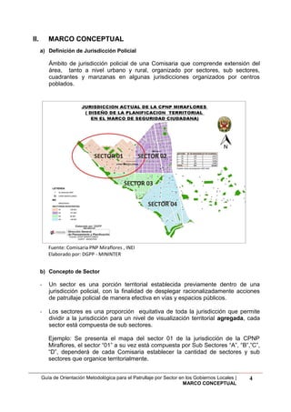 Guía de Orientación Metodológica para el Patrullaje por Sector en los Gobiernos Locales |
MARCO CONCEPTUAL
4
II. MARCO CONCEPTUAL
a) Definición de Jurisdicción Policial
Ámbito de jurisdicción policial de una Comisaria que comprende extensión del
área, tanto a nivel urbano y rural, organizado por sectores, sub sectores,
cuadrantes y manzanas en algunas jurisdicciones organizados por centros
poblados.
Fuente: Comisaria PNP Miraflores , INEI
Elaborado por: DGPP - MININTER
b) Concepto de Sector
- Un sector es una porción territorial establecida previamente dentro de una
jurisdicción policial, con la finalidad de desplegar racionalizadamente acciones
de patrullaje policial de manera efectiva en vías y espacios públicos.
- Los sectores es una proporción equitativa de toda la jurisdicción que permite
dividir a la jurisdicción para un nivel de visualización territorial agregada, cada
sector está compuesta de sub sectores.
Ejemplo: Se presenta el mapa del sector 01 de la jurisdicción de la CPNP
Miraflores, el sector “01” a su vez está compuesta por Sub Sectores “A”, “B”,”C”,
“D”, dependerá de cada Comisaria establecer la cantidad de sectores y sub
sectores que organice territorialmente.
 