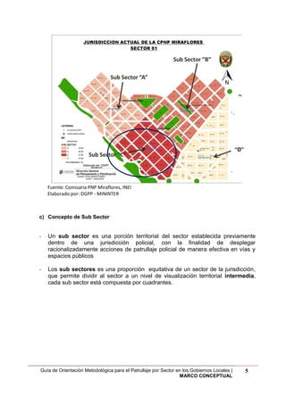 Guía de Orientación Metodológica para el Patrullaje por Sector en los Gobiernos Locales |
MARCO CONCEPTUAL
5
Fuente: Comisaria PNP Miraflores, INEI
Elaborado por: DGPP - MININTER
c) Concepto de Sub Sector
- Un sub sector es una porción territorial del sector establecida previamente
dentro de una jurisdicción policial, con la finalidad de desplegar
racionalizadamente acciones de patrullaje policial de manera efectiva en vías y
espacios públicos
- Los sub sectores es una proporción equitativa de un sector de la jurisdicción,
que permite dividir al sector a un nivel de visualización territorial intermedia,
cada sub sector está compuesta por cuadrantes.
“D”
 