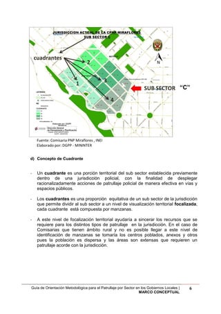 Guía de Orientación Metodológica para el Patrullaje por Sector en los Gobiernos Locales |
MARCO CONCEPTUAL
6
Fuente: Comisaria PNP Miraflores , INEI
Elaborado por: DGPP - MININTER
d) Concepto de Cuadrante
- Un cuadrante es una porción territorial del sub sector establecida previamente
dentro de una jurisdicción policial, con la finalidad de desplegar
racionalizadamente acciones de patrullaje policial de manera efectiva en vías y
espacios públicos.
- Los cuadrantes es una proporción equitativa de un sub sector de la jurisdicción
que permite dividir al sub sector a un nivel de visualización territorial focalizada,
cada cuadrante está compuesta por manzanas.
- A este nivel de focalización territorial ayudaría a sincerar los recursos que se
requiere para los distintos tipos de patrullaje en la jurisdicción. En el caso de
Comisarias que tienen ámbito rural y no es posible llegar a este nivel de
identificación de manzanas se tomaría los centros poblados, anexos y otros
pues la población es dispersa y las áreas son extensas que requieren un
patrullaje acorde con la jurisdicción.
“C”
 