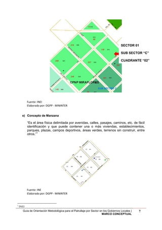 Guía de Orientación Metodológica para el Patrullaje por Sector en los Gobiernos Locales |
MARCO CONCEPTUAL
7
Fuente: INEI
Elaborado por: DGPP - MININTER
e) Concepto de Manzana
“Es el área física delimitada por avenidas, calles, pasajes, caminos, etc. de fácil
identificación y que puede contener una o más viviendas, establecimientos,
parques, plazas, campos deportivos, áreas verdes, terrenos sin construir, entre
otros.”1
Fuente: INE
Elaborado por: DGPP - MININTER
1
INEI
SECTOR 01
SUB SECTOR “C”
CUADRANTE “02”
 