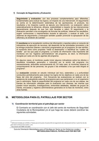 Guía de Orientación Metodológica para el Patrullaje por Sector en los Gobiernos Locales |
METODOLOGIA PARA EL PATRULLAJE POR SECTOR
8
f) Concepto de Seguimiento y Evaluación
Seguimiento y evaluación: son dos procesos complementarios pero diferentes,
fundamentales para evaluar los logros y el impacto de una intervención. El seguimiento
se centra en la determinación sistemática de las aportaciones, el producto, los
resultados y los impactos cuando se ejecuta una intervención. La evaluación valora
sistemáticamente la eficiencia, eficacia, sostenibilidad e impacto de las intervenciones
(generalmente después de que han sido llevadas a cabo). El seguimiento y la
evaluación permiten a los encargados de formular las políticas, observar los resultados,
sugerir correcciones o mejoramientos durante la ejecución, y evaluar el éxito. Los
sistemas de seguimiento y evaluación también pueden promover la apropiación de las
reformas y la rendición de cuentas2
El monitoreo es la recopilación continuo de información y reportes sobre un conjunto de
indicadores de ejecución de recursos, del desarrollo de las actividades (procesos) y de
la entrega productos (bienes o servicios) programados por el programa, en ese sentido,
el monitoreo tiene como propósito “medir el desempeño” e identificar los “cuellos de
botella” por los que pasa el programa. La fuente de información más importante del
monitoreo son los “registros administrativos” del programa, es decir, la información
recogida por cada uno de los agentes del programa.
En algunos casos, el monitoreo puede incluir algunos indicadores sobre los efectos o
resultados inmediatos generados o inducidos por la acción del programa (no
necesariamente, atribuibles exclusivamente él). En este caso, el monitoreo observa el
comportamiento de las personas, los grupos o las entidades a los que está dirigido el
programa3
.
La evaluación consiste en estudio individual (ad hoc), sistemático y a profundidad
conducidos periódicamente para evaluar los logros de los objetivos en cada una de las
fases del ciclo del programa. Con frecuencia las evaluaciones se realizan con la
asistencia de evaluadores externos al programa pero que pertenecen o no al organismo
que lo administra. Dada la especificidad del programa en cada una de sus etapas, las
fuentes de información utilizadas para la evaluación son diversas, las mismas que
pueden incluir estudios, investigaciones, entrevistas detalladas, debates de grupos de
interés, encuestas y registros administrativos generados en la fase de monitoreo, entre
otras fuentes.
III. METODOLOGIA PARA EL PATRULLAJE POR SECTOR
1) Coordinación territorial para el patrullaje por sector
El Comisario en coordinación con el Jefe del centro de monitoreo de Seguridad
Ciudadana de la Municipalidad y/o el que haga las veces deberá coordinar las
siguientes actividades.
2
Definición brindada por la OCDE en “Pautas para la Encuesta. Encuesta 2011 de seguimiento de la Declaración de París. Cuarto foro de alto
nivel sobre la eficacia de la ayuda”, p. 45.
3
Documento del SIME Foncodes
 