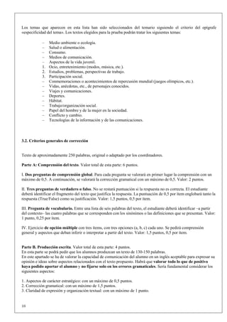 Los temas que aparecen en esta lista han sido seleccionados del temario siguiendo el criterio del epígrafe
«especificidad del tema». Los textos elegidos para la prueba podrán tratar los siguientes temas:

            –    Medio ambiente o ecología.
            –    Salud o alimentación.
            –    Consumo.
            –    Medios de comunicación.
            –    Aspectos de la vida juvenil.
            1.   Ocio, entretenimiento (modos, música, etc.).
            2.   Estudios, problemas, perspectivas de trabajo.
            3.   Participación social.
            –    Conmemoraciones o acontecimientos de repercusión mundial (juegos olímpicos, etc.).
            –    Vidas, anécdotas, etc., de personajes conocidos.
            –    Viajes y comunicaciones.
            –    Deportes.
            –    Hábitat.
            –    Trabajo/organización social.
            –    Papel del hombre y de la mujer en la sociedad.
            –    Conflicto y cambio.
            –    Tecnologías de la información y de las comunicaciones.



3.2. Criterios generales de corrección


Texto de aproximadamente 250 palabras, original o adaptado por los coordinadores.

Parte A: Comprensión del texto. Valor total de esta parte: 6 puntos.

I. Dos preguntas de comprensión global. Para cada pregunta se valorará en primer lugar la comprensión con un
máximo de 0,5. A continuación, se valorará la corrección gramatical con un máximo de 0,5. Valor: 2 puntos.

II. Tres preguntas de verdadero o falso. No se restará puntuación si la respuesta no es correcta. El estudiante
deberá identificar el fragmento del texto que justifica la respuesta. La puntuación de 0,5 por ítem englobará tanto la
respuesta (True/False) como su justificación. Valor: 1,5 puntos, 0,5 por ítem.

III. Pregunta de vocabulario. Entre una lista de seis palabras del texto, el estudiante deberá identificar –a partir
del contexto– las cuatro palabras que se corresponden con los sinónimos o las definiciones que se presentan. Valor:
1 punto, 0,25 por ítem.

IV. Ejercicio de opción múltiple con tres ítems, con tres opciones (a, b, c) cada uno. Se pedirá comprensión
general y aspectos que deban inferir o interpretar a partir del texto. Valor: 1,5 puntos, 0,5 por ítem.


Parte B. Producción escrita. Valor total de esta parte: 4 puntos.
En esta parte se podrá pedir que los alumnos produzcan un texto de 130-150 palabras.
En este apartado se ha de valorar la capacidad de comunicación del alumno en un inglés aceptable para expresar su
opinión e ideas sobre aspectos relacionados con el texto propuesto. Habrá que valorar todo lo que de positivo
haya podido aportar el alumno y no fijarse solo en los errores gramaticales. Sería fundamental considerar los
siguientes aspectos:

1. Aspectos de carácter estratégico: con un máximo de 0,5 puntos.
2. Corrección gramatical: con un máximo de 1,5 puntos.
3. Claridad de expresión y organización textual: con un máximo de 1 punto.


10
 