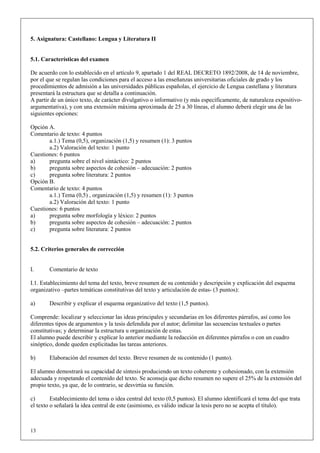 5. Asignatura: Castellano: Lengua y Literatura II


5.1. Características del examen

De acuerdo con lo establecido en el artículo 9, apartado 1 del REAL DECRETO 1892/2008, de 14 de noviembre,
por el que se regulan las condiciones para el acceso a las enseñanzas universitarias oficiales de grado y los
procedimientos de admisión a las universidades públicas españolas, el ejercicio de Lengua castellana y literatura
presentará la estructura que se detalla a continuación.
A partir de un único texto, de carácter divulgativo o informativo (y más específicamente, de naturaleza expositivo-
argumentativa), y con una extensión máxima aproximada de 25 a 30 líneas, el alumno deberá elegir una de las
siguientes opciones:

Opción A.
Comentario de texto: 4 puntos
       a.1.) Tema (0,5), organización (1,5) y resumen (1): 3 puntos
       a.2) Valoración del texto: 1 punto
Cuestiones: 6 puntos
a)     pregunta sobre el nivel sintáctico: 2 puntos
b)     pregunta sobre aspectos de cohesión – adecuación: 2 puntos
c)     pregunta sobre literatura: 2 puntos
Opción B.
Comentario de texto: 4 puntos
       a.1.) Tema (0,5) , organización (1,5) y resumen (1): 3 puntos
       a.2) Valoración del texto: 1 punto
Cuestiones: 6 puntos
a)     pregunta sobre morfología y léxico: 2 puntos
b)     pregunta sobre aspectos de cohesión – adecuación: 2 puntos
c)     pregunta sobre literatura: 2 puntos


5.2. Criterios generales de corrección


I.      Comentario de texto

I.1. Establecimiento del tema del texto, breve resumen de su contenido y descripción y explicación del esquema
organizativo –partes temáticas constitutivas del texto y articulación de estas- (3 puntos):

a)      Describir y explicar el esquema organizativo del texto (1,5 puntos).

Comprende: localizar y seleccionar las ideas principales y secundarias en los diferentes párrafos, así como los
diferentes tipos de argumentos y la tesis defendida por el autor; delimitar las secuencias textuales o partes
constitutivas; y determinar la estructura u organización de estas.
El alumno puede describir y explicar lo anterior mediante la redacción en diferentes párrafos o con un cuadro
sinóptico, donde queden explicitadas las tareas anteriores.

b)      Elaboración del resumen del texto. Breve resumen de su contenido (1 punto).

El alumno demostrará su capacidad de síntesis produciendo un texto coherente y cohesionado, con la extensión
adecuada y respetando el contenido del texto. Se aconseja que dicho resumen no supere el 25% de la extensión del
propio texto, ya que, de lo contrario, se desvirtúa su función.

c)       Establecimiento del tema o idea central del texto (0,5 puntos). El alumno identificará el tema del que trata
el texto o señalará la idea central de este (asimismo, es válido indicar la tesis pero no se acepta el título).



13
 
