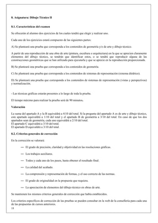 8. Asignatura: Dibujo Técnico II


8.1. Características del examen

Se ofrecerán al alumno dos ejercicios de los cuales tendrá que elegir y realizar uno.

Cada uno de los ejercicios estará compuesto de las siguientes partes:

A) Se planteará una prueba que corresponda a los contenidos de geometría y/o de arte y dibujo técnico.

A partir de una reproducción de una obra de arte (pintura, escultura o arquitectura) en la que se aprecien claramente
elementos del dibujo técnico, se tendrán que identificar estos, o se tendrá que reproducir alguna de las
construcciones geométricas que se han utilizado para ejecutarla y que se aprecie en la reproducción proporcionada.

B) Se planteará una prueba que corresponda a los contenidos de geometría.

C) Se planteará una prueba que corresponda a los contenidos de sistemas de representación (sistema diédrico).

D) Se planteará una prueba que corresponda a los contenidos de sistemas de representación (vistas y perspectivas)
y normalización.


- Las técnicas gráficas estarán presentes a lo largo de toda la prueba.

El tiempo máximo para realizar la prueba será de 90 minutos.

Valoración

La suma del apartado A y la B equivaldrá a 4/10 del total. Si la pregunta del apartado A es de arte y dibujo técnico,
este apartado equivaldrá a 1/10 del total y el apartado B de geometría a 3/10 del total. En caso de que los dos
apartados sean de geometría, cada uno equivaldrá a 2/10 del total.
El apartado C equivaldrá a 3/10 del total.
El apartado D equivaldrá a 3/10 del total.

8.2. Criterios generales de corrección

En la corrección se valorará:

        — El grado de precisión, claridad y objetividad en las resoluciones gráficas.

        — Los trabajos auxiliares.

        — Todos y cada uno de los pasos, hasta obtener el resultado final.

        — La calidad del acabado.

        — La comprensión y representación de formas, y el uso correcto de las normas.

        — El grado de originalidad en la propuesta que requiera.

        — La apreciación de elementos del dibujo técnico en obras de arte.

Se mantienen los mismos criterios generales de corrección que había establecidos.

Los criterios específicos de corrección de las pruebas se pueden consultar en la web de la conselleria para cada una
de las propuestas de cursos anteriores.
18
 