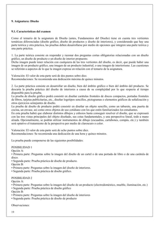 9. Asignatura: Diseño


9.1. Características del examen

Como el temario de la asignatura de Diseño (antes, Fundamentos del Diseño) tiene en cuenta tres vertientes
temáticas diferenciadas (diseño gráfico, diseño de productos y diseño de interiores), y considerando que hay una
parte teórica y otra práctica, las pruebas deben desarrollarse por medio de opciones que integren una parte teórica y
una parte práctica.

1. La parte teórica consiste en responder y razonar dos preguntas cortas obligatorias relacionadas con un diseño
gráfico, un diseño de producto o un diseño de interior propuesto.
Dicha imagen puede tener relación con cualquiera de las tres vertientes del diseño, es decir, que puede haber una
imagen de un producto gráfico, una imagen de un producto industrial, o una imagen de interiorismo. Las cuestiones
se referirán a aspectos de lo que la imagen exprese en relación con el temario de la asignatura.

Valoración: El valor de esta parte será de dos puntos sobre diez.
Recomendaciones: Se recomienda una dedicación máxima de quince minutos.

2. La parte práctica consiste en desarrollar un diseño, bien del ámbito gráfico o bien del ámbito del producto. Se
descarta la prueba práctica del diseño de interiores a causa de su complejidad por lo que respecta al tiempo
disponible para la prueba.
La prueba de diseño gráfico podrá consistir en diseñar carátulas frontales de discos compactos, portadas frontales
de libros, tarjetas publicitarias, etc., diseñar logotipos sencillos, pictogramas o elementos gráficos de señalización y
otros ejercicios semejantes de diseño.
La prueba de diseño de producto podrá consistir en diseñar un objeto sencillo, como un taburete, una puerta de
cocina, un envase, así como otros objetos de uso cotidiano con los que estén familiarizados los estudiantes.
En esta prueba habrá que elaborar distintos dibujos y esbozos hasta conseguir resolver el diseño, que se expresará
con las tres vistas principales del objeto diseñado, sus cotas fundamentales, y una perspectiva lineal, todo a mano
alzada. Opcionalmente, se podrán utilizar instrumentos de dibujo (escuadras, cartabones, compás, etc.) y también
será optativo el tratamiento de la perspectiva por medio de claroscuro o color.

Valoración: El valor de esta parte será de ocho puntos sobre diez.
Recomendaciones: Se recomienda una dedicación de una hora y quince minutos.

La prueba puede componerse de las siguientes posibilidades:

POSIBILIDAD 1
Opción A:
• Primera parte: Preguntas sobre la imagen del diseño de un cartel o de una portada de libro o de una carátula de
disco.
• Segunda parte: Prueba práctica de diseño de producto.
Opción B:
• Primera parte: Preguntas sobre la imagen del diseño de interiores.
• Segunda parte: Prueba práctica de diseño gráfico.

POSIBILIDAD 2
Opción A:
• Primera parte: Preguntas sobre la imagen del diseño de un producto (electrodoméstico, mueble, iluminación, etc.)
• Segunda parte: Prueba práctica de diseño gráfico
Opción B:
• Primera parte: Preguntas sobre la imagen del diseño de interiores
• Segunda parte: Prueba práctica de diseño de producto

Observaciones:

19
 