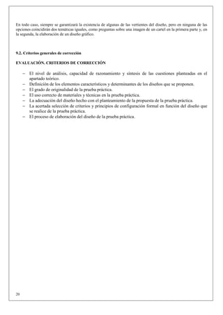 En todo caso, siempre se garantizará la existencia de algunas de las vertientes del diseño, pero en ninguna de las
opciones coincidirán dos temáticas iguales, como preguntas sobre una imagen de un cartel en la primera parte y, en
la segunda, la elaboración de un diseño gráfico.



9.2. Criterios generales de corrección

EVALUACIÓN. CRITERIOS DE CORRECCIÓN

     − El nivel de análisis, capacidad de razonamiento y síntesis de las cuestiones planteadas en el
       apartado teórico.
     − Definición de los elementos característicos y determinantes de los diseños que se proponen.
     − El grado de originalidad de la prueba práctica.
     − El uso correcto de materiales y técnicas en la prueba práctica.
     − La adecuación del diseño hecho con el planteamiento de la propuesta de la prueba práctica.
     − La acertada selección de criterios y principios de configuración formal en función del diseño que
       se realice de la prueba práctica.
     − El proceso de elaboración del diseño de la prueba práctica.




20
 