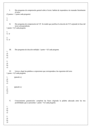 I.     Dos preguntas de comprensión general sobre el texto: habrán de responderse sin reanudar literalmente
            el texto.
(2 puntos = 1 punto cada pregunta)

1.
2.

     II.    Dos preguntas de comprensión de V/F. Se tendrá que justificar la elección de V/F copiando la frase del
            texto correspondiente.
1 punto = 0,5 cada pregunta

1.
V/F

2.
V/F




     III.    Dos preguntas de elección múltiple: 1 punto = 0,5 cada pregunta
1.
a)
b)
c)

2.
a)
b)
c)

    IV.     Léxico: elegir las palabras o expresiones que correspondan a las siguientes del texto
1 punto = 0,5 cada pregunta

1.          (párrafo x)
a)
b)
c)

2.          (párrafo x)
a)
b)
c)



     V.      Conocimientos gramaticales: completar las frases eligiendo la palabra adecuada entre las tres
             posibilidades que se presentan: 1 punto = 0,5 cada pregunta

1.
a)
b)
c)

2.
a)
b)
25
 