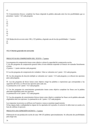 c)

VI. Conocimientos léxicos: completar las frases eligiendo la palabra adecuada entre las tres posibilidades que se
presentan: 1 punto = 0,5 cada pregunta

1.
a)
b)
c)

2.
a)
b)
c)

VII. Redacción de un texto entre 100 y 125 palabras, eligiendo una de las dos posibilidades = 3 puntos
a)
b)



13.2. Criterios generales de corrección



PREGUNTAS DE COMPRENSIÓN DEL TEXTO = 7 puntos

Las preguntas de comprensión tienen como objetivo valorar la capacidad de comprensión escrita.
I. Las dos preguntas de comprensión general sobre el texto deberán responder en francés sin reanudar literalmente
el texto.
(2 puntos = 1 punto máximo cada pregunta)

II. Las dos preguntas de comprensión de verdadero / falso se valorarán con 1 punto = 0,5 cada pregunta.

III. Las dos preguntas de elección múltiple se valorarán con 1 punto = 0.5 cada pregunta y se ofrecen tres opciones
para cada pregunta.

IV. Las dos preguntas de léxico tienen como objetivo elegir las palabras o expresiones que correspondan a las
siguientes del texto; se ofrecen tres opciones para cada una.
La puntuación es de 1 punto = 0,5 cada pregunta

V. Las dos preguntas de conocimientos gramaticales tienen como objetivo completar las frases con la palabra
adecuada eligiéndola entre tres opciones.
La puntuación es de 1 punto = 0,5 cada pregunta

VI. Las dos preguntas de conocimientos léxicos tienen como objetivo completar las frases con la palabra adecuada
eligiéndola entre tres opciones. La puntuación es de 1 punto = 0,5 cada pregunta

Las respuestas incorrectas se califican con 0 puntos y nunca se puntúan negativamente.
Si hay alguna duda o ambigüedad en alguno de los apartados de la prueba, el corrector lo debe tener en cuenta a la
hora de calificar el ejercicio.

PREGUNTA DE EXPRESIÓN ESCRITA = 3 puntos

Elaboración de una producción escrita de unas 100-125 palabras aproximadamente. Se ofrecerán dos posibilidades
para elegir una.

26
 