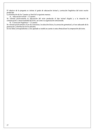 El objetivo de la pregunta es valorar el grado de adecuación textual y corrección lingüística del texto escrito
producido.
La distribución de los 3 puntos se hará de la siguiente manera:
    a) Adecuación textual = 1,5 puntos
Se valorará positivamente la adecuación del texto producido al tipo textual elegido y a la situación de
comunicación e intencionalidad del texto, así como su organización estructurada.
    b) Corrección lingüística = 1,5 puntos
Se valorará positivamente el uso de conectores, la selección léxica, la corrección gramatical y el uso adecuado de la
puntuación y distribución de los párrafos.
En las faltas correspondientes a este apartado se tendrá en cuenta si estas obstaculizan la comprensión del texto.




27
 