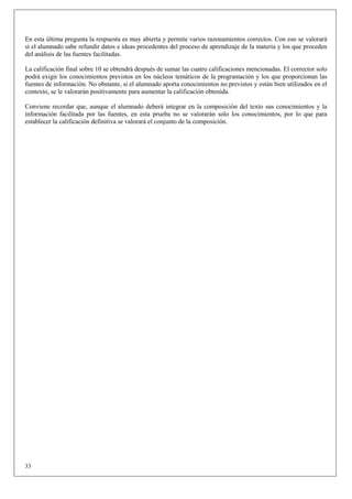 En esta última pregunta la respuesta es muy abierta y permite varios razonamientos correctos. Con eso se valorará
si el alumnado sabe refundir datos e ideas procedentes del proceso de aprendizaje de la materia y los que proceden
del análisis de las fuentes facilitadas.

La calificación final sobre 10 se obtendrá después de sumar las cuatro calificaciones mencionadas. El corrector solo
podrá exigir los conocimientos previstos en los núcleos temáticos de la programación y los que proporcionan las
fuentes de información. No obstante, si el alumnado aporta conocimientos no previstos y están bien utilizados en el
contexto, se le valorarán positivamente para aumentar la calificación obtenida.

Conviene recordar que, aunque el alumnado deberá integrar en la composición del texto sus conocimientos y la
información facilitada por las fuentes, en esta prueba no se valorarán solo los conocimientos, por lo que para
establecer la calificación definitiva se valorará el conjunto de la composición.




33
 