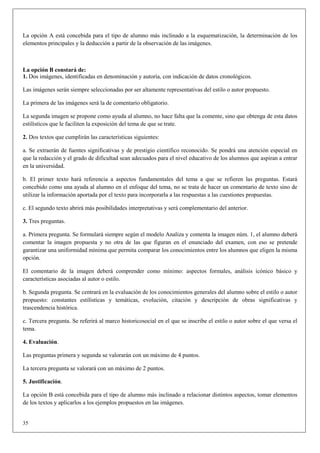 La opción A está concebida para el tipo de alumno más inclinado a la esquematización, la determinación de los
elementos principales y la deducción a partir de la observación de las imágenes.



La opción B constará de:
1. Dos imágenes, identificadas en denominación y autoría, con indicación de datos cronológicos.

Las imágenes serán siempre seleccionadas por ser altamente representativas del estilo o autor propuesto.

La primera de las imágenes será la de comentario obligatorio.

La segunda imagen se propone como ayuda al alumno, no hace falta que la comente, sino que obtenga de esta datos
estilísticos que le faciliten la exposición del tema de que se trate.

2. Dos textos que cumplirán las características siguientes:

a. Se extraerán de fuentes significativas y de prestigio científico reconocido. Se pondrá una atención especial en
que la redacción y el grado de dificultad sean adecuados para el nivel educativo de los alumnos que aspiran a entrar
en la universidad.

b. El primer texto hará referencia a aspectos fundamentales del tema a que se refieren las preguntas. Estará
concebido como una ayuda al alumno en el enfoque del tema, no se trata de hacer un comentario de texto sino de
utilizar la información aportada por el texto para incorporarla a las respuestas a las cuestiones propuestas.

c. El segundo texto abrirá más posibilidades interpretativas y será complementario del anterior.

3. Tres preguntas.

a. Primera pregunta. Se formulará siempre según el modelo Analiza y comenta la imagen núm. 1, el alumno deberá
comentar la imagen propuesta y no otra de las que figuran en el enunciado del examen, con eso se pretende
garantizar una uniformidad mínima que permita comparar los conocimientos entre los alumnos que eligen la misma
opción.

El comentario de la imagen deberá comprender como mínimo: aspectos formales, análisis icónico básico y
características asociadas al autor o estilo.

b. Segunda pregunta. Se centrará en la evaluación de los conocimientos generales del alumno sobre el estilo o autor
propuesto: constantes estilísticas y temáticas, evolución, citación y descripción de obras significativas y
trascendencia histórica.

c. Tercera pregunta. Se referirá al marco historicosocial en el que se inscribe el estilo o autor sobre el que versa el
tema.

4. Evaluación.

Las preguntas primera y segunda se valorarán con un máximo de 4 puntos.

La tercera pregunta se valorará con un máximo de 2 puntos.

5. Justificación.

La opción B está concebida para el tipo de alumno más inclinado a relacionar distintos aspectos, tomar elementos
de los textos y aplicarlos a los ejemplos propuestos en las imágenes.


35
 