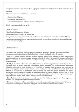 • Los géneros literarios que podrán ser objeto de pregunta serán los considerados entre los objetivos mínimos de la
asignatura.
• El alumno, en la exposición del tema, se ajustará a:

• 1. Características del género.
• 2. Autores más representativos.
• 3. Condicionantes históricos, políticos, sociales, ideológicos, etc.

22.2. Criterios generales de corrección


1. De la traducción:
• Identificación del argumento del texto.
• Corrección gramatical y léxica de la traducción.
• Comprensión, en su conjunto, del texto latín y coherencia entre la traducción y el análisis sintáctico del texto.
• Se tendrá en cuenta especialmente la correcta delimitación de los períodos oracionales y la acertada solución de
las estructuras más complejas.



2. De las cuestiones:


• En general, debe atender a la congruencia de la respuesta con la pregunta planteada, así como comprobar la
completa exposición o descripción del hecho lingüístico o literario que ha sido objeto de cuestión.
• Sintaxis. El análisis sintáctico debe ser completo. Deberán analizarse las funciones de todos los elementos
oracionales, así como las proposiciones que aparezcan indicando de qué tipo de proposición se trata y su función en
el texto. La cuestión del análisis sintáctico no incluye morfología. Si se detectan errores de carácter morfológico
serán penalizados.
• Morfología. El análisis de las cuatro formas debe contener las siguientes especificaciones morfológicas: Para los
sustantivos: clase de palabra, enunciado y declinación; género, número y caso o casos posibles, así como la
realización concreta de la forma propuesta en el texto. Para los adjetivos: clase de palabra, tipo, enunciado del
grado positivo; grado, género, número y caso o casos posibles, así como la realización concreta de la forma
propuesta en el texto. Para los pronombres: clase de palabra, tipo, enunciado; género, número y caso o casos
posibles, así como la realización concreta de la forma propuesta en el texto. Para los verbos, si está en forma
personal: persona, número, tiempo, modo, voz, enunciado y conjugación; si está en forma no personal: clase y, en
virtud de esta, voz, tiempo, modo, género, número y caso (lo que corresponda).
• Lexicología. Las evoluciones formadas a partir de una misma base léxica deben pertenecer a clases de palabras
diferentes y no se aceptarán dobletes valenciano/castellano.
• Literatura. Se ha de responder a: características, autores más representativos y condicionamientos históricos,
políticos y sociales del género indicado en la pregunta, con una extensión aproximada de una hoja.




48
 