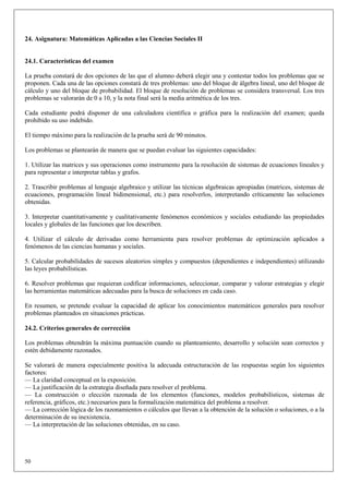 24. Asignatura: Matemáticas Aplicadas a las Ciencias Sociales II


24.1. Características del examen

La prueba constará de dos opciones de las que el alumno deberá elegir una y contestar todos los problemas que se
proponen. Cada una de las opciones constará de tres problemas: uno del bloque de álgebra lineal, uno del bloque de
cálculo y uno del bloque de probabilidad. El bloque de resolución de problemas se considera transversal. Los tres
problemas se valorarán de 0 a 10, y la nota final será la media aritmética de los tres.

Cada estudiante podrá disponer de una calculadora científica o gráfica para la realización del examen; queda
prohibido su uso indebido.

El tiempo máximo para la realización de la prueba será de 90 minutos.

Los problemas se plantearán de manera que se puedan evaluar las siguientes capacidades:

1. Utilizar las matrices y sus operaciones como instrumento para la resolución de sistemas de ecuaciones lineales y
para representar e interpretar tablas y grafos.

2. Trascribir problemas al lenguaje algebraico y utilizar las técnicas algebraicas apropiadas (matrices, sistemas de
ecuaciones, programación lineal bidimensional, etc.) para resolverlos, interpretando críticamente las soluciones
obtenidas.

3. Interpretar cuantitativamente y cualitativamente fenómenos económicos y sociales estudiando las propiedades
locales y globales de las funciones que los describen.

4. Utilizar el cálculo de derivadas como herramienta para resolver problemas de optimización aplicados a
fenómenos de las ciencias humanas y sociales.

5. Calcular probabilidades de sucesos aleatorios simples y compuestos (dependientes e independientes) utilizando
las leyes probabilísticas.

6. Resolver problemas que requieran codificar informaciones, seleccionar, comparar y valorar estrategias y elegir
las herramientas matemáticas adecuadas para la busca de soluciones en cada caso.

En resumen, se pretende evaluar la capacidad de aplicar los conocimientos matemáticos generales para resolver
problemas planteados en situaciones prácticas.

24.2. Criterios generales de corrección

Los problemas obtendrán la máxima puntuación cuando su planteamiento, desarrollo y solución sean correctos y
estén debidamente razonados.

Se valorará de manera especialmente positiva la adecuada estructuración de las respuestas según los siguientes
factores:
— La claridad conceptual en la exposición.
— La justificación de la estrategia diseñada para resolver el problema.
— La construcción o elección razonada de los elementos (funciones, modelos probabilísticos, sistemas de
referencia, gráficos, etc.) necesarios para la formalización matemática del problema a resolver.
— La corrección lógica de los razonamientos o cálculos que llevan a la obtención de la solución o soluciones, o a la
determinación de su inexistencia.
— La interpretación de las soluciones obtenidas, en su caso.




50
 
