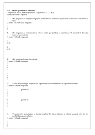 26.2. Criterios generales de corrección
Comprensión escrita del texto propuesto = 7 puntos (2, 1, 1, 1, 1,1)
Expresión escrita = 3 puntos

I.      Dos preguntas de comprensión general sobre el texto: habrán de responderse sin reanudar literalmente el
        texto
(2 puntos = 1 punto cada pregunta)

1.
2.

II.     Dos preguntas de comprensión de V/F. Se tendrá que justificar la elección de V/F copiando la frase del
        texto correspondiente.
(1 punto = 0,5 cada pregunta)

1.
V/F

2.
V/F




III.    Dos preguntas de elección múltiple.
(1 punto = 0,5 cada pregunta)
1.
a)
b)
c)

2.
a)
b)
c)

IV.     Léxico: hay que elegir las palabras o expresiones que correspondan a las siguientes del texto.
(1 punto = 0,5 cada pregunta)

1.                  (párrafo x)
a)
b)
c)

2.                  (párrafo x)
a)
b)
c)



V.      Conocimientos gramaticales: se han de completar las frases eligiendo la palabra adecuada entre las tres
        posibilidades que se ofrecen.
(1 punto = 0,5 cada pregunta)

1.
a)
53
 