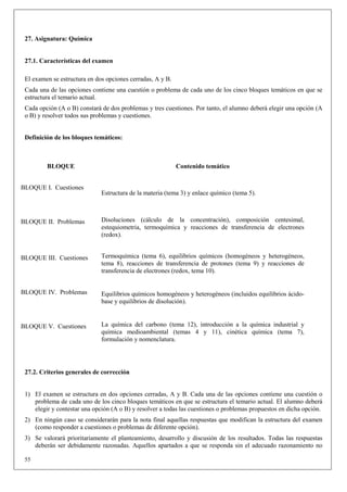 27. Asignatura: Química


 27.1. Características del examen

 El examen se estructura en dos opciones cerradas, A y B.
 Cada una de las opciones contiene una cuestión o problema de cada uno de los cinco bloques temáticos en que se
 estructura el temario actual.
 Cada opción (A o B) constará de dos problemas y tres cuestiones. Por tanto, el alumno deberá elegir una opción (A
 o B) y resolver todos sus problemas y cuestiones.


 Definición de los bloques temáticos:



         BLOQUE                                             Contenido temático


BLOQUE I. Cuestiones
                              Estructura de la materia (tema 3) y enlace químico (tema 5).



BLOQUE II. Problemas          Disoluciones (cálculo de la concentración), composición centesimal,
                              estequiometria, termoquímica y reacciones de transferencia de electrones
                              (redox).


BLOQUE III. Cuestiones        Termoquímica (tema 6), equilibrios químicos (homogéneos y heterogéneos,
                              tema 8), reacciones de transferencia de protones (tema 9) y reacciones de
                              transferencia de electrones (redox, tema 10).


BLOQUE IV. Problemas          Equilibrios químicos homogéneos y heterogéneos (incluidos equilibrios ácido-
                              base y equilibrios de disolución).


BLOQUE V. Cuestiones          La química del carbono (tema 12), introducción a la química industrial y
                              química medioambiental (temas 4 y 11), cinética química (tema 7),
                              formulación y nomenclatura.




 27.2. Criterios generales de corrección


 1) El examen se estructura en dos opciones cerradas, A y B. Cada una de las opciones contiene una cuestión o
    problema de cada uno de los cinco bloques temáticos en que se estructura el temario actual. El alumno deberá
    elegir y contestar una opción (A o B) y resolver a todas las cuestiones o problemas propuestos en dicha opción.
 2) En ningún caso se considerarán para la nota final aquellas respuestas que modifican la estructura del examen
    (como responder a cuestiones o problemas de diferente opción).
 3) Se valorará prioritariamente el planteamiento, desarrollo y discusión de los resultados. Todas las respuestas
    deberán ser debidamente razonadas. Aquellos apartados a que se responda sin el adecuado razonamiento no

 55
 
