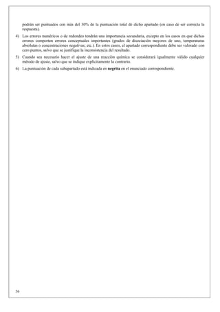 podrán ser puntuados con más del 30% de la puntuación total de dicho apartado (en caso de ser correcta la
     respuesta).
4) Los errores numéricos o de redondeo tendrán una importancia secundaria, excepto en los casos en que dichos
   errores comporten errores conceptuales importantes (grados de disociación mayores de uno, temperaturas
   absolutas o concentraciones negativas, etc.). En estos casos, el apartado correspondiente debe ser valorado con
   cero puntos, salvo que se justifique la inconsistencia del resultado.
5) Cuando sea necesario hacer el ajuste de una reacción química se considerará igualmente válido cualquier
   método de ajuste, salvo que se indique explícitamente lo contrario.
6) La puntuación de cada subapartado está indicada en negrita en el enunciado correspondiente.




56
 