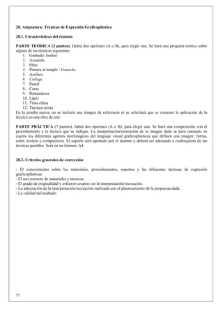 28. Asignatura: Técnicas de Expresión Graficoplástica

28.1. Características del examen

PARTE TEÓRICA (3 puntos). Habrá dos opciones (A o B), para elegir una. Se hará una pregunta teórica sobre
alguna de las técnicas siguientes:
    1. Grabado: linóleo
    2. Acuarela
    3. Oleo
    4. Pintura al temple / Gouache
    5. Acrílico
    6. Collage
    7. Pastel
    8. Ceras
    9. Rotuladores
    10. Lápiz
    11. Tinta china
    12. Técnica mixta
En la prueba nueva, no se incluirá una imagen de referencia ni se solicitará que se comente la aplicación de la
técnica en una obra de arte.

PARTE PRÁCTICA (7 puntos). habrá dos opciones (A o B), para elegir una. Se hará una composición con el
procedimiento y la técnica que se indique. La interpretación/recreación de la imagen dada se hará teniendo en
cuenta los diferentes agentes morfológicos del lenguaje visual graficoplásticos que definen una imagen: forma,
color, textura y composición. El soporte será aportado por el alumno y deberá ser adecuado a cualesquiera de las
técnicas posibles. Será en un formato A4.


28.2. Criterios generales de corrección

- El conocimiento sobre los materiales, procedimientos, soportes y las diferentes técnicas de expresión
graficoplásticas.
- El uso correcto de materiales y técnicas.
- El grado de originalidad y esfuerzo creativo en la interpretación/recreación.
- La adecuación de la interpretación/recreación realizada con el planteamiento de la propuesta dada.
- La calidad del acabado.




57
 