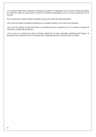 • Los alumnos sepan obtener alternativas de diseño, que deben ser comparadas con los criterios técnicos adecuados.
La valoración tendrá en cuenta tanto el número de alternativas planteadas como las razones justificativas de la
elección.

En las cuestiones los alumnos deben responder con precisión al tipo de cuestión planteado:

• En el caso de solicitar el estudio de alternativas, se valorará el número y los criterios de evaluación.

• En el caso de solicitar los tipos de solución a un problema (ensayos, traductores, etc.), se valorará el número de
soluciones y la adecuada descripción.

• En el caso de un sistema de control, el alumno deberá dar los pasos adecuados solicitados hasta llegar a la
descripción de la solución correcta. Se valorará tanto el planteamiento de la solución como su validez.




59
 