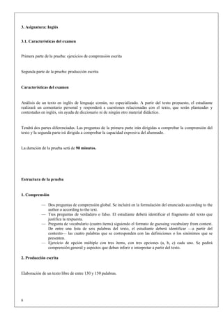 3. Asignatura: Inglés


3.1. Características del examen


Primera parte de la prueba: ejercicios de comprensión escrita


Segunda parte de la prueba: producción escrita


Características del examen


Análisis de un texto en inglés de lenguaje común, no especializado. A partir del texto propuesto, el estudiante
realizará un comentario personal y responderá a cuestiones relacionadas con el texto, que serán planteadas y
contestadas en inglés, sin ayuda de diccionario ni de ningún otro material didáctico.


Tendrá dos partes diferenciadas. Las preguntas de la primera parte irán dirigidas a comprobar la comprensión del
texto y la segunda parte irá dirigida a comprobar la capacidad expresiva del alumnado.


La duración de la prueba será de 90 minutos.




Estructura de la prueba


1. Comprensión

            — Dos preguntas de comprensión global. Se incluirá en la formulación del enunciado according to the
              author o according to the text.
            — Tres preguntas de verdadero o falso. El estudiante deberá identificar el fragmento del texto que
              justifica la respuesta.
            — Pregunta de vocabulario (cuatro ítems) siguiendo el formato de guessing vocabulary from context.
              De entre una lista de seis palabras del texto, el estudiante deberá identificar —a partir del
              contexto— las cuatro palabras que se corresponden con las definiciones o los sinónimos que se
              presenten.
            — Ejercicio de opción múltiple con tres ítems, con tres opciones (a, b, c) cada uno. Se pedirá
              comprensión general y aspectos que deban inferir o interpretar a partir del texto.

2. Producción escrita


Elaboración de un texto libre de entre 130 y 150 palabras.




8
 