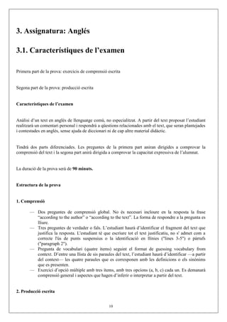 3. Assignatura: Anglés
3.1. Característiques de l’examen
Primera part de la prova: exercicis de comprensió escrita
Segona part de la prova: producció escrita
Característiques de l’examen
Anàlisi d’un text en anglés de llenguatge comú, no especialitzat. A partir del text proposat l’estudiant
realitzarà un comentari personal i respondrà a qüestions relacionades amb el text, que seran plantejades
i contestades en anglés, sense ajuda de diccionari ni de cap altre material didàctic.
Tindrà dos parts diferenciades. Les preguntes de la primera part aniran dirigides a comprovar la
comprensió del text i la segona part anirà dirigida a comprovar la capacitat expressiva de l’alumnat.
La duració de la prova serà de 90 minuts.
Estructura de la prova
1. Comprensió
— Dos preguntes de comprensió global. No és necesari incloure en la resposta la frase
“according to the author” o “according to the text”. La forma de respondre a la pregunta es
lliure.
— Tres preguntes de verdader o fals. L’estudiant haurà d’identificar el fragment del text que
justifica la resposta. L'estudiant té que escriure tot el text justificatiu, no s' admet com a
correcte l'ús de punts suspensius o la identificació en llínies ("lines 3-5") o párrafs
("paragraph 2").
— Pregunta de vocabulari (quatre ítems) seguint el format de guessing vocabulary from
context. D’entre una llista de sis paraules del text, l’estudiant haurà d’identificar —a partir
del context— les quatre paraules que es corresponen amb les definicions o els sinònims
que es presenten.
— Exercici d’opció múltiple amb tres ítems, amb tres opcions (a, b, c) cada un. Es demanarà
comprensió general i aspectes que hagen d’inferir o interpretar a partir del text.
2. Producció escrita
10
 