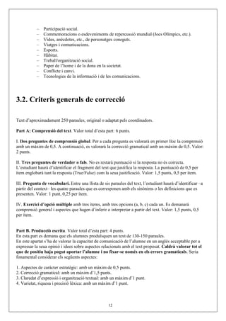 – Participació social.
– Commemoracions o esdeveniments de repercussió mundial (Jocs Olímpics, etc.).
– Vides, anècdotes, etc., de personatges coneguts.
– Viatges i comunicacions.
– Esports.
– Hàbitat.
– Treball/organització social.
– Paper de l’home i de la dona en la societat.
– Conflicte i canvi.
– Tecnologies de la informació i de les comunicacions.
3.2. Criteris generals de correcció
Text d’aproximadament 250 paraules, original o adaptat pels coordinadors.
Part A: Comprensió del text. Valor total d’esta part: 6 punts.
I. Dos preguntes de comprensió global. Per a cada pregunta es valorarà en primer lloc la comprensió
amb un màxim de 0,5. A continuació, es valorarà la correcció gramatical amb un màxim de 0,5. Valor:
2 punts.
II. Tres preguntes de verdader o fals. No es restarà puntuació si la resposta no és correcta.
L’estudiant haurà d’identificar el fragment del text que justifica la resposta. La puntuació de 0,5 per
ítem englobarà tant la resposta (True/False) com la seua justificació. Valor: 1,5 punts, 0,5 per ítem.
III. Pregunta de vocabulari. Entre una llista de sis paraules del text, l’estudiant haurà d’identificar –a
partir del context– les quatre paraules que es corresponen amb els sinònims o les definicions que es
presenten. Valor: 1 punt, 0,25 per ítem.
IV. Exercici d’opció múltiple amb tres ítems, amb tres opcions (a, b, c) cada un. Es demanarà
comprensió general i aspectes que hagen d’inferir o interpretar a partir del text. Valor: 1,5 punts, 0,5
per ítem.
Part B. Producció escrita. Valor total d’esta part: 4 punts.
En esta part es demana que els alumnes produïsquen un text de 130-150 paraules.
En este apartat s’ha de valorar la capacitat de comunicació de l’alumne en un anglés acceptable per a
expressar la seua opinió i idees sobre aspectes relacionats amb el text proposat. Caldrà valorar tot el
que de positiu haja pogut aportar l’alumne i no fixar-se només en els errors gramaticals. Seria
fonamental considerar els següents aspectes:
1. Aspectes de caràcter estratègic: amb un màxim de 0,5 punts.
2. Correcció gramatical: amb un màxim d’1,5 punts.
3. Claredat d’expressió i organització textual: amb un màxim d’1 punt.
4. Varietat, riquesa i precisió lèxica: amb un màxim d’1 punt.
12
 