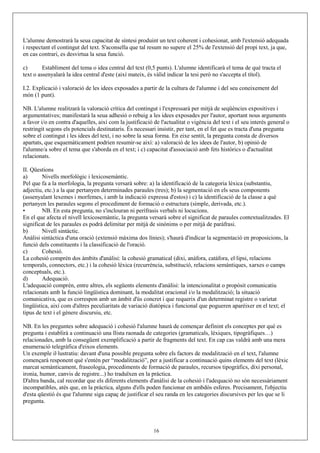 L'alumne demostrarà la seua capacitat de síntesi produint un text coherent i cohesionat, amb l'extensió adequada
i respectant el contingut del text. S'aconsella que tal resum no supere el 25% de l'extensió del propi text, ja que,
en cas contrari, es desvirtua la seua funció.
c) Establiment del tema o idea central del text (0,5 punts). L'alumne identificarà el tema de què tracta el
text o assenyalarà la idea central d'este (així mateix, és vàlid indicar la tesi però no s'accepta el títol).
I.2. Explicació i valoració de les idees exposades a partir de la cultura de l'alumne i del seu coneixement del
món (1 punt).
NB. L'alumne realitzarà la valoració crítica del contingut i l'expressarà per mitjà de seqüències expositives i
argumentatives; manifestarà la seua adhesió o rebuig a les idees exposades per l'autor, aportant nous arguments
a favor i/o en contra d'aquelles, així com la justificació de l'actualitat o vigència del text i el seu interés general o
restringit segons els potencials destinataris. És necessari insistir, per tant, en el fet que es tracta d'una pregunta
sobre el contingut i les idees del text, i no sobre la seua forma. En eixe sentit, la pregunta consta de diversos
apartats, que esquemàticament podrien resumir-se així: a) valoració de les idees de l'autor, b) opinió de
l'alumne/a sobre el tema que s'aborda en el text; i c) capacitat d'associació amb fets històrics o d'actualitat
relacionats.
II. Qüestions
a) Nivells morfològic i lexicosemàntic.
Pel que fa a la morfologia, la pregunta versarà sobre: a) la identificació de la categoria lèxica (substantiu,
adjectiu, etc.) a la que pertanyen determinades paraules (tres); b) la segmentació en els seus components
(assenyalant lexemes i morfemes, i amb la indicació expressa d'estos) i c) la identificació de la classe a què
pertanyen les paraules segons el procediment de formació o estructura (simple, derivada, etc.).
• NB. En esta pregunta, no s'inclouran ni perífrasis verbals ni locucions.
En el que afecta el nivell lexicosemàntic, la pregunta versarà sobre el significat de paraules contextualitzades. El
significat de les paraules es podrà delimitar per mitjà de sinònims o per mitjà de paràfrasi.
b) Nivell sintàctic.
Anàlisi sintàctica d'una oració (extensió màxima dos línies); s'haurà d'indicar la segmentació en proposicions, la
funció dels constituents i la classificació de l'oració.
c) Cohesió.
La cohesió comprén dos àmbits d'anàlisi: la cohesió gramatical (dixi, anàfora, catáfora, el·lipsi, relacions
temporals, connectors, etc.) i la cohesió lèxica (recurrència, substitució, relacions semàntiques, xarxes o camps
conceptuals, etc.).
d) Adequació.
L'adequació comprén, entre altres, els següents elements d'anàlisi: la intencionalitat o propòsit comunicatiu
relacionats amb la funció lingüística dominant, la modalitat oracional i/o la modalització; la situació
comunicativa, que es correspon amb un àmbit d'ús concret i que requerix d'un determinat registre o varietat
lingüística, així com d'altres peculiaritats de variació diatòpica i funcional que pogueren aparèixer en el text; el
tipus de text i el gènere discursiu, etc.
NB. En les preguntes sobre adequació i cohesió l'alumne haurà de començar definint els conceptes per què es
pregunta i establirà a continuació una llista raonada de categories (gramaticals, lèxiques, tipogràfiques…)
relacionades, amb la consegüent exemplificació a partir de fragments del text. En cap cas valdrà amb una mera
enumeració telegràfica d'eixos elements.
Un exemple il·lustratiu: davant d'una possible pregunta sobre els factors de modalització en el text, l'alumne
començarà responent què s'entén per “modalització”, per a justificar a continuació quins elements del text (lèxic
marcat semànticament, fraseologia, procediments de formació de paraules, recursos tipogràfics, dixi personal,
ironia, humor, canvis de registre...) ho traduïxen en la pràctica.
D'altra banda, cal recordar que els diferents elements d'anàlisi de la cohesió i l'adequació no són necessàriament
incompatibles, atés que, en la pràctica, alguns d'ells poden funcionar en ambdós esferes. Precisament, l'objectiu
d'esta qüestió és que l'alumne siga capaç de justificar el seu randa en les categories discursives per les que se li
pregunta.
16
 