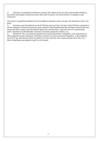 e) Literatura: les preguntes de literatura versaran sobre alguna de les tres obres seleccionades (temàtica,
trets d'estil, personatges, connexions d'estes obres amb els autors, moviments literaris i/o èpoques en què
s'inscriuen).
Així mateix, la qualificació global de l'exercici podrà incrementar-se fins a un punt o bé disminuir-se fins a tres
punts:
1) increment, quan la producció escrita de l'alumne siga excel·lent o bé quan valore l'eficàcia comunicativa
del text (adequació enunciat-enunciació), quan comente la interdisciplinarietat del contingut (connexió del tema
tractat amb altres camps), quan descobrisca alguns trets molt peculiars i específics del text: intertextualitat,
ironia, importància de determinades estructures oracionals, progressió temàtica, etc.;
2) disminució: fins a tres punts per qüestions de correcció gramatical i ortogràfica, o per deficiències en
altres propietats textuals (adequació, coherència, cohesió). En el cas concret de l'ortografia, es descomptarà a
raó de 0,25 per cada falta que afecte les grafies i 0,15 per cada titla. Este còmput afectarà errors nous i no a
faltes ortogràfiques que pogueren repetir-se en l'examen.
17
 