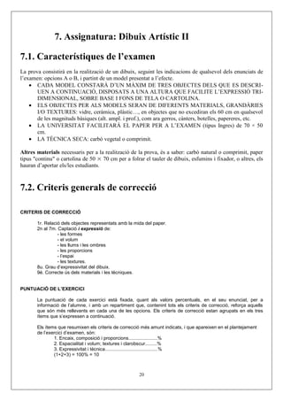7. Assignatura: Dibuix Artístic II
7.1. Característiques de l’examen
La prova consistirà en la realització de un dibuix, seguint les indicacions de qualsevol dels enunciats de
l’examen: opcions A o B, i partint de un model presentat a l’efecte.
• CADA MODEL CONSTARÀ D’UN MÀXIM DE TRES OBJECTES DELS QUE ES DESCRI-
UEN A CONTINUACIÓ, DISPOSATS A UNA ALTURA QUE FACILITE L’EXPRESSIÓ TRI-
DIMENSIONAL, SOBRE BASE I FONS DE TELA O CARTOLINA.
• ELS OBJECTES PER ALS MODELS SERAN DE DIFERENTS MATERIALS, GRANDÀRIES
I/O TEXTURES: vidre, ceràmica, plàstic…, en objectes que no excediran els 60 cm en qualsevol
de les magnituds bàsiques (alt. ampl. i prof.), com ara gerros, cànters, botelles, papereres, etc.
• LA UNIVERSITAT FACILITARÀ EL PAPER PER A L’EXAMEN (tipus Ingres) de 70 × 50
cm.
• LA TÈCNICA SECA: carbó vegetal o comprimit.
Altres materials necessaris per a la realització de la prova, és a saber: carbó natural o comprimit, paper
tipus "continu" o cartolina de 50 × 70 cm per a folrar el tauler de dibuix, esfumins i fixador, o altres, els
hauran d’aportar els/les estudiants.
7.2. Criteris generals de correcció
CRITERIS DE CORRECCIÓ
1r. Relació dels objectes representats amb la mida del paper.
2n al 7m. Captació i expressió de:
- les formes
- el volum
- les llums i les ombres
- les proporcions
- l’espai
- les textures.
8u. Grau d’expressivitat del dibuix.
9é. Correcte ús dels materials i les tècniques.
PUNTUACIÓ DE L’EXERCICI
La puntuació de cada exercici està fixada, quant als valors percentuals, en el seu enunciat, per a
informació de l’alumne, i amb un repartiment que, contenint tots els criteris de correcció, reforça aquells
que són més rellevants en cada una de les opcions. Els criteris de correcció estan agrupats en els tres
ítems que s’expressen a continuació.
Els ítems que resumixen els criteris de correcció més amunt indicats, i que apareixen en el plantejament
de l’exercici d’examen, són:
1. Encaix, composició i proporcions......................%
2. Espacialitat i volum; textures i clarobscur.........%
3. Expressivitat i tècnica........................................%
(1+2+3) = 100% = 10
20
 