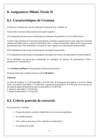 8. Assignatura: Dibuix Tècnic II
8.1. Característiques de l’examen
S’oferiran a l’alumne dos exercicis dels quals n’haurà de triar i realitzar un.
Cada un dels exercicis estarà compost de les parts següents:
A) Es plantejarà una prova que corresponga als continguts de geometria i/o d’art i dibuix tècnic.
A partir d’una reproducció d’una obra d’art (pintura, escultura o arquitectura) en què s’aprecien clarament
elements del dibuix tècnic, s’hauran d’identificar estos, o s’haurà de reproduir alguna de les construccions
geomètriques que s’han utilitzat per a executar-la i que s’aprecie en la reproducció proporcionada.
B) Es plantejarà una prova que corresponga als continguts de geometria.
C) Es plantejarà una prova que corresponga als continguts de sistemes de representació (sistema dièdric).
D) Es plantejarà una prova que corresponga als continguts de sistemes de representació (vistes i
perspectives) i normalització.
-Les tècniques gràfiques estaran presents al llarg de tota la prova.
El temps màxim per a realitzar la prova serà de 90 minuts.
Valoració
La suma de l’apartat A i el B equivaldrà a 4/10 del total. Si la pregunta de l’apartat A és d’art i dibuix
tècnic, este apartat equivaldrà a 1/10 del total i l’apartat B de geometria a 3/10 del total. En el cas que els
dos apartats siguen de geometria cada un equivaldrà a 2/10 del total.
L’apartat C equivaldrà a 3/10 del total.
L’apartat D equivaldrà a 3/10 del total.
8.2. Criteris generals de correcció
En la correcció es valorarà:
— El grau de precisió, claredat i objectivitat en les resolucions gràfiques.
— Els treballs auxiliars.
— Tots i cada un dels passos, fins a obtindre el resultat final.
— La qualitat de l’acabat.
21
 