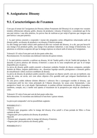 9. Assignatura: Disseny
9.1. Característiques de l’examen
Com que el temari de l’assignatura de Disseny (abans Fonaments del Disseny) té en compte tres vessants
temàtics diferenciats (disseny gràfic, disseny de productes i disseny d’interiors), i considerant que hi ha
una part teòrica i una altra pràctica, les proves han de realitzar-se per mitjà d’opcions que integren una
part teòrica i una part pràctica.
1. La part teòrica consistix a respondre i raonar dos preguntes curtes obligatòries relacionades amb un
disseny gràfic, un disseny de producte o un disseny d’interior proposat.
La dita imatge pot tindre relació amb qualsevol dels tres vessants del disseny, és a dir, que pot haver-hi
una imatge d’un producte gràfic, una imatge d’un producte industrial, o una imatge d’interiorisme. Les
qüestions es referiran a aspectes del que la imatge expresse en relació amb el temari de l’assignatura.
Valoració: El valor d’esta part serà de dos punts sobre deu.
Recomanacions: Es recomana una dedicació màxima de quinze minuts.
2. La part pràctica consistix a realitzar un disseny, bé de l’àmbit gràfic o bé de l’àmbit del producte. Es
descarta la prova pràctica del disseny d’interiors a causa de la seua complexitat pel que fa al temps
disponible per a la prova.
La prova de disseny gràfic podrà consistir a dissenyar caràtules frontals de discos compactes, portades
frontals de llibres, targetes publicitàries, etc., dissenyar logotips senzills, pictogrames o elements gràfics
de senyalització i altres exercicis semblants de disseny.
La prova de disseny de producte podrà consistir a dissenyar un objecte senzill, com ara un tamboret, una
porta de cuina, un envàs, així com altres objectes d’ús quotidià amb què estiguen familiaritzats els
estudiants.
En esta prova caldrà elaborar distints dibuixos i esbossos fins a aconseguir resoldre el disseny, que
s’expressarà amb les tres vistes principals de l’objecte dissenyat, les seues cotes fonamentals, i una
perspectiva lineal, tot a mà alçada. Opcionalment, es podran utilitzar instruments de dibuix (esquadres,
cartabons, compàs, etc.) i també serà optatiu el tractament de la perspectiva per mitjà de clarobscur o
color.
Valoració: El valor d’esta part serà de huit punts sobre deu.
Recomanacions: Es recomana una dedicació d’una hora i quinze minuts.
La prova pot compondre’s de les possibilitats següents:
POSSIBILITAT 1
Opció A:
• Primera part: preguntes sobre la imatge del disseny d’un cartell o d’una portada de llibre o d’una
caràtula de disc.
• Segona part: prova pràctica de disseny de producte.
Opció B:
• Primera part: preguntes sobre la imatge del disseny d’interiors.
• Segona part: prova pràctica de disseny gràfic.
POSSIBILITAT 2
23
 
