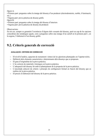 Opció A:
• Primera part: preguntes sobre la imatge del disseny d’un producte (electrodomèstic, moble, il·luminació,
etc.)
• Segona part: prova pràctica de disseny gràfic
Opció B:
• Primera part: preguntes sobre la imatge del disseny d’interiors
• Segona part: prova pràctica de disseny de producte
Observacions:
En tot cas, sempre es garantirà l’existència d’alguns dels vessants del disseny, però en cap de les opcions
coincidiran dos temàtiques iguals, com a preguntes sobre una imatge d’un cartell en la primera part i, en
la segona, l’elaboració d’un disseny gràfic.
9.2. Criteris generals de correcció
AVALUACIÓ. CRITERIS DE CORRECCIÓ
− El nivell d’anàlisi, capacitat de raonament i síntesi de les qüestions plantejades en l’apartat teòric.
− Definició dels elements característics i determinants dels dissenys que es proposen.
− El grau d’originalitat de la prova pràctica.
− L’ús correcte de materials i tècniques en la prova pràctica.
− L’adequació del disseny fet amb el plantejament de la proposta de la prova pràctica.
− L’encertada selecció de criteris i principis de configuració formal en funció del disseny que es
realitze de la prova pràctica.
− El procés d’elaboració del disseny de la prova pràctica.
24
 
