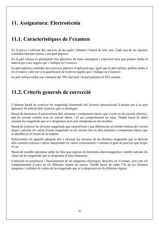 11. Assignatura: Electrotècnia
11.1. Característiques de l’examen
En la prova s’oferiran dos opcions de les quals l’alumne n’haurà de triar una. Cada una de les opcions
contindrà una part teòrica i una part pràctica.
En la part teòrica es plantejaran tres qüestions de tipus conceptual i exposició breu que podran tindre el
mateix pes o no, segons que s’indique en l’exercici.
La part pràctica contindrà dos exercicis pràctics d’aplicació que, igual que la part teòrica, podran tindre o
no el mateix valor per a la qualificació de la prova segons que s’indique en l’exercici.
La part teòrica tindrà una valoració del 50% del total i la part pràctica el 50% restant.
11.2. Criteris generals de correcció
L’alumne haurà de conéixer les magnituds elementals del Sistema Internacional d’unitats per a la seua
aplicació als càlculs dels exercicis que es plantegen.
Haurà de demostrar el coneixement dels elements i components bàsics que s’usen en els circuits elèctrics,
tant en corrent continu com en corrent altern, i el seu comportament en estos. També haurà de saber
calcular les magnituds que se’n desprenen, així com interpretar-ne els resultats.
Haurà de conéixer les diverses magnituds que caracteritzen i que diferencien el corrent continu del corrent
altern i calcular els valors d’estes magnituds en els circuits fent ús dels elements i components bàsics que
es detallen en el temari de la matèria.
Seleccionarà els aparells adequats per a efectuar les mesures de les distintes magnituds que es deriven
dels corrents continus i altern interpretant els valors correctament i valorant el grau de precisió que exigix
el cas.
Haurà de resoldre qüestions sobre les lleis que regixen els fenòmens electromagnètics i també calcular els
valors de les magnituds que es desprenen d’estos fenòmens.
Coneixerà la constitució i funcionament de les màquines elèctriques descrites en el temari, així com els
comportaments d’estes en els diferents règims de marxa. També haurà de saber l’ús de les distintes
màquines i calcular els valors de les magnituds que se’n desprenen en els diferents règims.
26
 