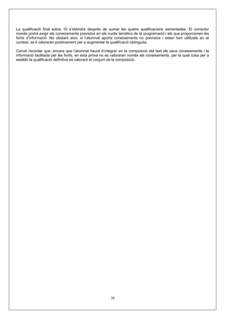 La qualificació final sobre 10 s’obtindrà després de sumar les quatre qualificacions esmentades. El corrector
només podrà exigir els coneixements previstos en els nuclis temàtics de la programació i els que proporcionen les
fonts d’informació. No obstant això, si l’alumnat aporta coneixements no previstos i estan ben utilitzats en el
context, se li valoraran positivament per a augmentar la qualificació obtinguda.
Convé recordar que, encara que l’alumnat haurà d’integrar en la composició del text els seus coneixements i la
informació facilitada per les fonts, en esta prova no es valoraran només els coneixements, per la qual cosa per a
establir la qualificació definitiva es valorarà el conjunt de la composició.
38
 