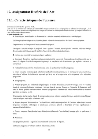17. Assignatura: Història de l’Art
17.1. Característiques de l’examen
L’examen constarà de dos opcions: A i B.
Cada una de les opcions serà coherent; és a dir tant les imatges com els textos i les preguntes es referiran al tema elegit, i, si és
el cas, es podran fer referències complementàries a aspectes concrets de temes estretament relacionats. (Exemple: influència de
l’Art clàssic sobre el Renaixement).
L’opció A constarà de:
1. Tres imatges, identificades en denominació i autoria, amb indicació de dades cronològiques.
Les imatges seran sempre seleccionades per ser altament representatives de l’estil o autor proposat.
La primera de les imatges serà la de comentari obligatori.
La segona i tercera imatges es proposen com a ajuda a l’alumne, no cal que les comente, sinó que obtinga
d’estes dades estilístiques que li faciliten l’exposició del tema de què es tracte.
2. Un text que complirà les característiques següents:
a. S’extraurà d’una font significativa i de prestigi científic reconegut. Es posarà una atenció especial que la
redacció i el grau de dificultat siguen adequats per al nivell educatiu dels alumnes que aspiren a entrar en la
universitat.
b. Farà referència a aspectes fonamentals del tema al qual es referixen les preguntes.
c. Estarà concebut com una ajuda a l’alumne en l’enfocament del tema, no es tracta de fer un comentari de
text sinó d’utilitzar la informació aportada pel text per a incorporar-la a les respostes a les qüestions
proposades.
3. Tres preguntes.
a. Primera pregunta. Es formularà sempre segons el model Analitza i comenta la imatge núm. 1, l’alumne
haurà de comentar la imatge proposada i no una altra de les que figuren en l’enunciat de l’examen, amb
això es pretén garantir una uniformitat mínima que permeta comparar els coneixements entre els alumnes
que trien la mateixa opció.
El comentari de la imatge haurà de comprendre com a mínim: aspectes formals, anàlisi icònica bàsica i
característiques associades a l’autor o estil.
b. Segona pregunta. Se centrarà en l’avaluació dels coneixements generals de l’alumne sobre l’estil o autor
proposat: constants estilístiques i temàtiques, evolució, citació i descripció d’obres significatives i
transcendència històrica.
c. Tercera pregunta. Es referirà al marc historicosocial en què s’inscriu l’estil o autor sobre el qual versa el
tema.
4. Avaluació.
Les preguntes primera i segona es valoraran amb un màxim de 4 punts.
La tercera pregunta es valorarà amb un màxim de 2 punts.
39
 