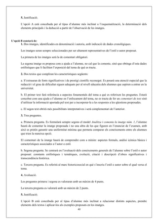 5. Justificació.
L’opció A està concebuda per al tipus d’alumne més inclinat a l’esquematització, la determinació dels
elements principals i la deducció a partir de l’observació de les imatges.
L’opció B constarà de:
1. Dos imatges, identificades en denominació i autoria, amb indicació de dades cronològiques.
Les imatges seran sempre seleccionades per ser altament representatives de l’estil o autor proposat.
La primera de les imatges serà la de comentari obligatori.
La segona imatge es proposa com a ajuda a l’alumne, no cal que la comente, sinó que obtinga d’esta dades
estilístiques que li faciliten l’exposició del tema de què es tracte.
2. Dos textos que compliran les característiques següents:
a. S’extrauran de fonts significatives i de prestigi científic reconegut. Es posarà una atenció especial que la
redacció i el grau de dificultat siguen adequats per al nivell educatiu dels alumnes que aspiren a entrar en la
universitat.
b. El primer text farà referència a aspectes fonamentals del tema a què es referixen les preguntes. Estarà
concebut com una ajuda a l’alumne en l’enfocament del tema, no es tracta de fer un comentari de text sinó
d’utilitzar la informació aportada pel text per a incorporar-la a les respostes a les qüestions proposades.
c. El segon text obrirà més possibilitats interpretatives i serà complementari de l’anterior.
3. Tres preguntes.
a. Primera pregunta. Es formularà sempre segons el model Analitza i comenta la imatge núm. 1, l’alumne
haurà de comentar la imatge proposada i no una altra de les que figuren en l’enunciat de l’examen, amb
això es pretén garantir una uniformitat mínima que permeta comparar els coneixements entre els alumnes
que trien la mateixa opció.
El comentari de la imatge haurà de comprendre com a mínim: aspectes formals, anàlisi icònica bàsica i
característiques associades a l’autor o estil.
b. Segona pregunta. Se centrarà en l’avaluació dels coneixements generals de l’alumne sobre l’estil o autor
proposat: constants estilístiques i temàtiques, evolució, citació i descripció d’obres significatives i
transcendència històrica.
c. Tercera pregunta. Es referirà al marc historicosocial en què s’inscriu l’estil o autor sobre el qual versa el
tema.
4. Avaluació.
Les preguntes primera i segona es valoraran amb un màxim de 4 punts.
La tercera pregunta es valorarà amb un màxim de 2 punts.
5. Justificació.
L’opció B està concebuda per al tipus d’alumne més inclinat a relacionar distints aspectes, prendre
elements dels textos i aplicar-los als exemples proposats en les imatges.
40
 