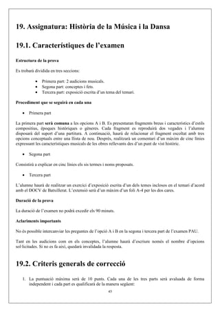 19. Assignatura: Història de la Música i la Dansa
19.1. Característiques de l’examen
Estructura de la prova
Es trobarà dividida en tres seccions:
• Primera part: 2 audicions musicals.
• Segona part: conceptes i fets.
• Tercera part: exposició escrita d’un tema del temari.
Procediment que se seguirà en cada una
• Primera part
La primera part serà comuna a les opcions A i B. Es presentaran fragments breus i característics d’estils
compositius, èpoques històriques o gèneres. Cada fragment es reproduirà dos vegades i l’alumne
disposarà del suport d’una partitura. A continuació, haurà de relacionar el fragment escoltat amb tres
opcions conceptuals entre una llista de nou. Després, realitzarà un comentari d’un màxim de cinc línies
expressant les característiques musicals de les obres rellevants des d’un punt de vist històric.
• Segona part
Consistirà a explicar en cinc línies els sis termes i noms proposats.
• Tercera part
L’alumne haurà de realitzar un exercici d’exposició escrita d’un dels temes inclosos en el temari d’acord
amb el DOCV de Batxillerat. L’extensió serà d’un màxim d’un foli A-4 per les dos cares.
Duració de la prova
La duració de l’examen no podrà excedir els 90 minuts.
Aclariments importants
No és possible intercanviar les preguntes de l’opció A i B en la segona i tercera part de l’examen PAU.
Tant en les audicions com en els conceptes, l’alumne haurà d’escriure només el nombre d’opcions
sol·licitades. Si no es fa així, quedarà invalidada la resposta.
19.2. Criteris generals de correcció
1. La puntuació màxima serà de 10 punts. Cada una de les tres parts serà avaluada de forma
independent i cada part es qualificarà de la manera següent:
45
 