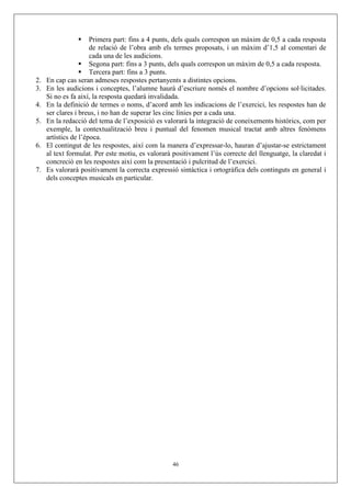Primera part: fins a 4 punts, dels quals correspon un màxim de 0,5 a cada resposta
de relació de l’obra amb els termes proposats, i un màxim d’1,5 al comentari de
cada una de les audicions.
Segona part: fins a 3 punts, dels quals correspon un màxim de 0,5 a cada resposta.
Tercera part: fins a 3 punts.
2. En cap cas seran admeses respostes pertanyents a distintes opcions.
3. En les audicions i conceptes, l’alumne haurà d’escriure només el nombre d’opcions sol·licitades.
Si no es fa així, la resposta quedarà invalidada.
4. En la definició de termes o noms, d’acord amb les indicacions de l’exercici, les respostes han de
ser clares i breus, i no han de superar les cinc línies per a cada una.
5. En la redacció del tema de l’exposició es valorarà la integració de coneixements històrics, com per
exemple, la contextualització breu i puntual del fenomen musical tractat amb altres fenòmens
artístics de l’època.
6. El contingut de les respostes, així com la manera d’expressar-lo, hauran d’ajustar-se estrictament
al text formulat. Per este motiu, es valorarà positivament l’ús correcte del llenguatge, la claredat i
concreció en les respostes així com la presentació i pulcritud de l’exercici.
7. Es valorarà positivament la correcta expressió sintàctica i ortogràfica dels continguts en general i
dels conceptes musicals en particular.
46
 