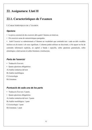 22. Assignatura: Llatí II
22.1. Característiques de l’examen
I. CARACTERÍSTIQUES DE L’EXAMEN
Opcions
• La prova constarà de dos exercicis dels quals l’alumne en triarà un.
• Els exercicis seran de característiques paregudes.
• Amb l’exercici se subministrarà a l’alumne un vocabulari que contindrà tots i cada un dels vocables
inclosos en els textos i els seus significats. L’alumne podrà utilitzar un diccionari, si bé aquest no ha de
contindre informació explícita, en capítol a banda i específic, sobre qüestions gramaticals, sobre
etimologies o derivacions ni sobre literatura o institucions.
Parts de l’exercici
• Traducció d’un text.
• Quatre qüestions obligatòries:
A) Anàlisi sintàctica del text
B) Anàlisi morfològica
C) Lexicologia
D) Literatura
Puntuació de cada una de les parts
• Traducció d’un text: 5 punts.
• Quatre qüestions obligatòries:
A) Anàlisi sintàctica del text: 2 punts
B) Anàlisi morfològica: 1 punt
C) Lexicologia: 1 punt
D) Literatura: 1 punt
52
 