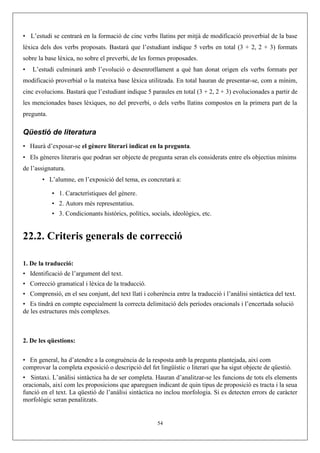 • L’estudi se centrarà en la formació de cinc verbs llatins per mitjà de modificació proverbial de la base
lèxica dels dos verbs proposats. Bastarà que l’estudiant indique 5 verbs en total (3 + 2, 2 + 3) formats
sobre la base lèxica, no sobre el preverbi, de les formes proposades.
• L’estudi culminarà amb l’evolució o desenrotllament a què han donat origen els verbs formats per
modificació proverbial o la mateixa base lèxica utilitzada. En total hauran de presentar-se, com a mínim,
cinc evolucions. Bastarà que l’estudiant indique 5 paraules en total (3 + 2, 2 + 3) evolucionades a partir de
les mencionades bases lèxiques, no del preverbi, o dels verbs llatins compostos en la primera part de la
pregunta.
Qüestió de literatura
• Haurà d’exposar-se el gènere literari indicat en la pregunta.
• Els gèneres literaris que podran ser objecte de pregunta seran els considerats entre els objectius mínims
de l’assignatura.
• L’alumne, en l’exposició del tema, es concretarà a:
• 1. Característiques del gènere.
• 2. Autors més representatius.
• 3. Condicionants històrics, polítics, socials, ideològics, etc.
22.2. Criteris generals de correcció
1. De la traducció:
• Identificació de l’argument del text.
• Correcció gramatical i lèxica de la traducció.
• Comprensió, en el seu conjunt, del text llatí i coherència entre la traducció i l’anàlisi sintàctica del text.
• Es tindrà en compte especialment la correcta delimitació dels períodes oracionals i l’encertada solució
de les estructures més complexes.
2. De les qüestions:
• En general, ha d’atendre a la congruència de la resposta amb la pregunta plantejada, així com
comprovar la completa exposició o descripció del fet lingüístic o literari que ha sigut objecte de qüestió.
• Sintaxi. L’anàlisi sintàctica ha de ser completa. Hauran d’analitzar-se les funcions de tots els elements
oracionals, així com les proposicions que apareguen indicant de quin tipus de proposició es tracta i la seua
funció en el text. La qüestió de l’anàlisi sintàctica no inclou morfologia. Si es detecten errors de caràcter
morfològic seran penalitzats.
54
 