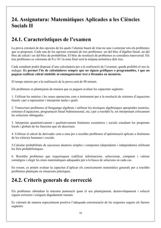 24. Assignatura: Matemàtiques Aplicades a les Ciències
Socials II
24.1. Característiques de l’examen
La prova constarà de dos opcions de les quals l’alumne haurà de triar-ne una i contestar tots els problemes
que es proposen. Cada una de les opcions constarà de tres problemes: un del bloc d’àlgebra lineal, un del
bloc de càlcul i un del bloc de probabilitat. El bloc de resolució de problemes es considera transversal. Els
tres problemes es valoraran de 0 a 10 i la nota final serà la mitjana aritmètica dels tres.
Cada estudiant podrà disposar d’una calculadora per a la realització de l’examen; queda prohibit el seu ús
indegut. Es permet l’ús de calculadores sempre que no siguen gràfiques o programables, i que no
puguen realitzar càlcul simbòlic ni emmagatzemar text o fórmules en memòria.
El temps màxim per a la realització de la prova serà de 90 minuts.
Els problemes es plantejaran de manera que es puguen avaluar les capacitats següents:
1. Utilitzar les matrius i les seues operacions com a instrument per a la resolució de sistemes d’equacions
lineals i per a representar i interpretar taules i grafs.
2. Transcriure problemes al llenguatge algebraic i utilitzar les tècniques algebraiques apropiades (matrius,
sistemes d’equacions, programació lineal bidimensional, etc.) per a resoldre’ls, tot interpretant críticament
les solucions obtingudes.
3. Interpretar quantitativament i qualitativament fenòmens econòmics i socials estudiant les propietats
locals i globals de les funcions que els descriuen.
4. Utilitzar el càlcul de derivades com a eina per a resoldre problemes d’optimització aplicats a fenòmens
de les ciències humanes i socials.
5.Calcular probabilitats de successos aleatoris simples i compostos (dependents i independents) utilitzant
les lleis probabilístiques.
6. Resoldre problemes que requerisquen codificar informacions, seleccionar, comparar i valorar
estratègies i elegir les eines matemàtiques adequades per a la busca de solucions en cada cas.
En resum, es pretén avaluar la capacitat d’aplicar els coneixements matemàtics generals per a resoldre
problemes plantejats en situacions pràctiques.
24.2. Criteris generals de correcció
Els problemes obtindran la màxima puntuació quan el seu plantejament, desenvolupament i solució
siguen correctes i estiguen degudament raonats.
Es valorarà de manera especialment positiva l’adequada estructuració de les respostes segons els factors
següents:
58
 