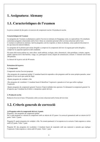 1. Assignatura: Alemany
1.1. Característiques de l’examen
La prova constarà de dos parts: a) exercicis de comprensió escrita i b) producció escrita.
Característiques de l’examen
Les preguntes de l’examen es plantejaran a partir d’un text en alemany de llenguatge comú, no especialitzat. Els estudiants
contestaran preguntes relacionades amb el text i faran un comentari personal sobre un tema relacionat amb el text.
L’examen es realitzarà en alemany: tant les preguntes com les respostes es faran en alemany, sense ajuda de diccionari ni
de cap classe de material didàctic.
Les preguntes de la primera part aniran dirigides a comprovar la comprensió del text i la segona part anirà dirigida a
comprovar la capacitat expressiva dels estudiants.
Els temes dels textos podran ser, entre altres: medi ambient, ecologia, salut, alimentació, vida quotidiana, costums, esports,
treball, aspectes de la vida familiar, viatge, oci, participació social, mitjans de comunicació, consum. L’extensió serà d’unes
200 paraules.
La duració de la prova serà de 90 minuts.
Estructura de la prova
1. Comprensió
Comprensió escrita d’un text proposat:
-Dos preguntes de comprensió global. L’estudiant haurà de respondre a dos preguntes amb les seues pròpies paraules, sense
duplicar el text escrit que acaba de llegir.
-Quatre preguntes de verdader o fals.
-Dos preguntes de vocabulari. L’estudiant haurà d’identificar l’expressió o paraula en el text que millor explique
l’expressió.
-Quatre preguntes de comprensió general. Exercici d’opció múltiple (tres opcions). Es demanarà la comprensió general i la
d’aspectes que l’estudiant ha d’inferir o interpretar a partir del text.
2. Producció escrita
Redacció d’un text d’unes 130 paraules sobre un tema relacionat amb el tema del text triat.
1.2. Criteris generals de correcció
A) Preguntes sobre la comprensió del text: 6 punts
Pregunta I: dos preguntes de comprensió global.
Per a cada pregunta es valorarà la comprensió amb un màxim de 0,5 punts i la correcció gramatical amb un màxim de 0,5
punts. Valor: 2 punts.
Pregunta II: quatre preguntes de verdader o fals. No restarà puntuació si la resposta no és correcta. Cada resposta es valora
amb 0,25 punts. Valor: 1 punt.
Pregunta III: dos preguntes de vocabulari. L’estudiant haurà de respondre amb una expressió o paraula que explique
l’expressió. Cada resposta es valora amb 0,5 punts. Valor: 1 punt.
6
 