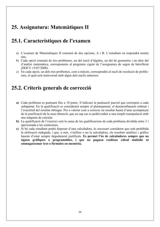 25. Assignatura: Matemàtiques II
25.1. Característiques de l’examen
a) L’examen de Matemàtiques II constarà de dos opcions, A i B. L’estudiant en respondrà només
una.
b) Cada opció constarà de tres problemes, un del nucli d’àlgebra, un del de geometria i un altre del
d’anàlisi matemàtica, corresponents al programa vigent de l’assignatura de segon de batxillerat
(DOCV 15/07/2008).
c) En cada opció, un dels tres problemes, com a màxim, correspondrà al nucli de resolució de proble-
mes, el qual serà transversal amb algun dels nuclis anteriors.
25.2. Criteris generals de correcció
a) Cada problema es puntuarà fins a 10 punts. S’indicarà la puntuació parcial que correspon a cada
subapartat. En la qualificació es considerarà sempre el plantejament, el desenrotllament ordenat i
l’exactitud del resultat obtingut. Per a valorar com a correcte un resultat haurà d’anar acompanyat
de la justificació de la seua obtenció, que en cap cas es podrà reduir a una simple manipulació amb
una màquina de calcular.
b) La qualificació de l’exercici serà la suma de les qualificacions de cada problema dividida entre 3 i
aproximada a les centèsimes.
c) Si bé cada estudiant podrà disposar d’una calculadora, és necessari considerar que està prohibida
la utilització indeguda, i que, a més, s’utilitze o no la calculadora, els resultats analítics i gràfics
hauran d’estar sempre degudament justificats. Es permet l’ús de calculadores sempre que no
siguen gràfiques o programables, i que no puguen realitzar càlcul simbòlic ni
emmagatzemar text o fórmules en memòria.
60
 