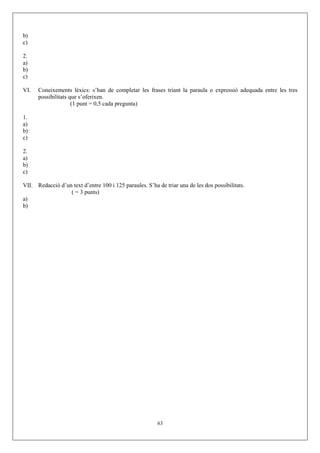 b)
c)
2.
a)
b)
c)
VI. Coneixements lèxics: s’han de completar les frases triant la paraula o expressió adequada entre les tres
possibilitats que s’oferixen.
(1 punt = 0,5 cada pregunta)
1.
a)
b)
c)
2.
a)
b)
c)
VII. Redacció d’un text d’entre 100 i 125 paraules. S’ha de triar una de les dos possibilitats.
( = 3 punts)
a)
b)
63
 