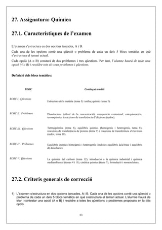 27. Assignatura: Química
27.1. Característiques de l’examen
L’examen s’estructura en dos opcions tancades, A i B.
Cada una de les opcions conté una qüestió o problema de cada un dels 5 blocs temàtics en què
s’estructura el temari actual.
Cada opció (A o B) constarà de dos problemes i tres qüestions. Per tant, l’alumne haurà de triar una
opció (A o B) i resoldre tots els seus problemes i qüestions.
Definició dels blocs temàtics:
BLOC Contingut temàtic
BLOC I. Qüestions
Estructura de la matèria (tema 3) i enllaç químic (tema 5).
BLOC II. Problemes Dissolucions (càlcul de la concentració), composició centesimal, estequiometria,
termoquímica i reaccions de transferència d’electrons (redox).
BLOC III. Qüestions Termoquímica (tema 6), equilibris químics (homogenis i heterogenis, tema 8),
reaccions de transferència de protons (tema 9) i reaccions de transferència d’electrons
(redox, tema 10).
BLOC IV. Problemes Equilibris químics homogenis i heterogenis (inclosos equilibris àcid-base i equilibris
de dissolució).
BLOC V. Qüestions La química del carboni (tema 12), introducció a la química industrial i química
mediambiental (temes 4 i 11), cinètica química (tema 7), formulació i nomenclatura.
27.2. Criteris generals de correcció
1) L’examen s’estructura en dos opcions tancades, A i B. Cada una de les opcions conté una qüestió o
problema de cada un dels 5 blocs temàtics en què s’estructura el temari actual. L’alumne haurà de
triar i contestar una opció (A o B) i resoldre a totes les qüestions o problemes proposats en la dita
opció.
64
 